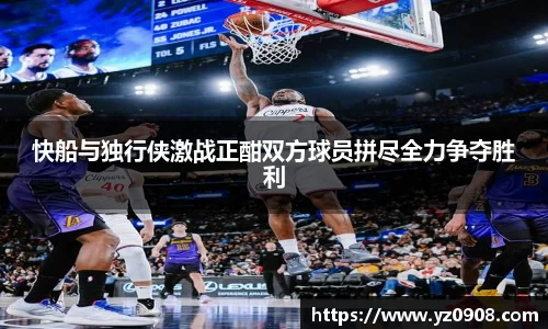 快船与独行侠激战正酣双方球员拼尽全力争夺胜利