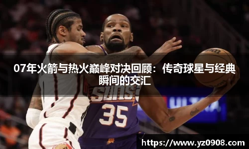 07年火箭与热火巅峰对决回顾：传奇球星与经典瞬间的交汇