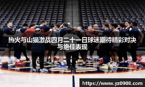 热火与山猫激战四月二十一日球迷期待精彩对决与绝佳表现